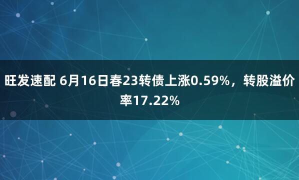 旺发速配 6月16日春23转债上涨0.59%，转股溢价率17.22%