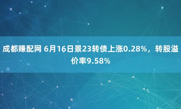 成都赚配网 6月16日景23转债上涨0.28%，转股溢价率9.58%
