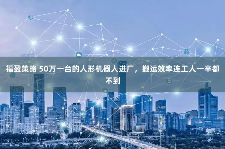 福盈策略 50万一台的人形机器人进厂，搬运效率连工人一半都不到