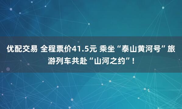 优配交易 全程票价41.5元 乘坐“泰山黄河号”旅游列车共赴“山河之约”!