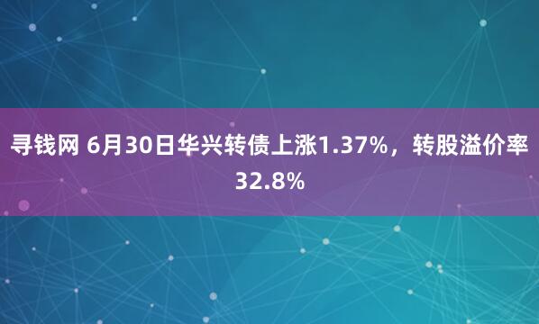寻钱网 6月30日华兴转债上涨1.37%，转股溢价率32.8%