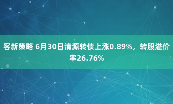 客新策略 6月30日清源转债上涨0.89%，转股溢价率26.76%