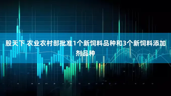 股天下 农业农村部批准1个新饲料品种和3个新饲料添加剂品种