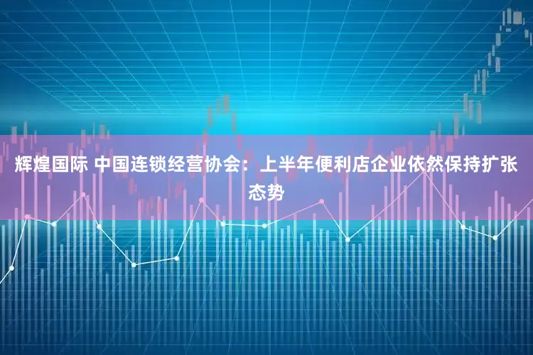 辉煌国际 中国连锁经营协会：上半年便利店企业依然保持扩张态势