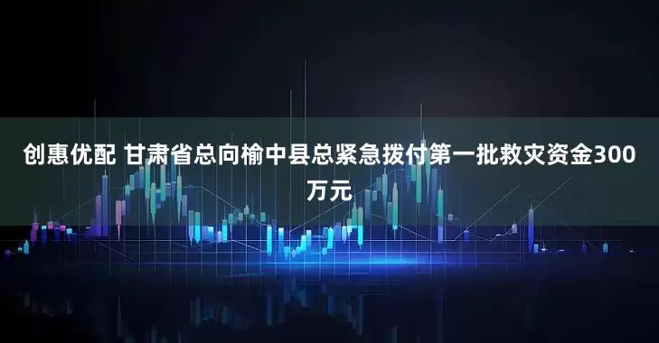 创惠优配 甘肃省总向榆中县总紧急拨付第一批救灾资金300万元