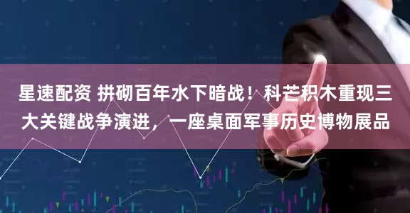 星速配资 拼砌百年水下暗战！科芒积木重现三大关键战争演进，一座桌面军事历史博物展品