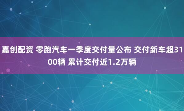 嘉创配资 零跑汽车一季度交付量公布 交付新车超3100辆 累计交付近1.2万辆