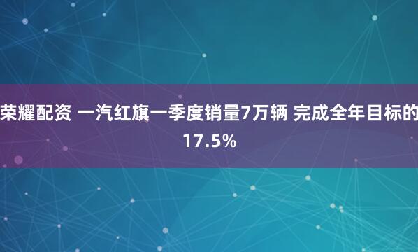 荣耀配资 一汽红旗一季度销量7万辆 完成全年目标的17.5%