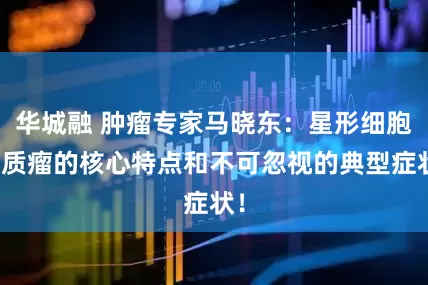 华城融 肿瘤专家马晓东：星形细胞胶质瘤的核心特点和不可忽视的典型症状！