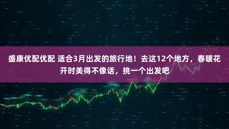 盛康优配优配 适合3月出发的旅行地！去这12个地方，春暖花开时美得不像话，挑一个出发吧